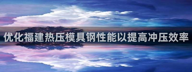 emc易倍app官网下载：优化福建热压模具钢性能以提高冲