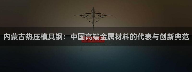 易倍英语官方网站登录：内蒙古热压模具钢：中国高端金属材料
