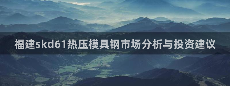 emc易倍出空款：福建skd61热压模具钢市场分析与投资