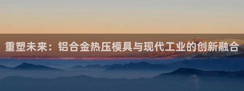 易倍电竞,有球必应：重塑未来：铝合金热压模具与现代工业的